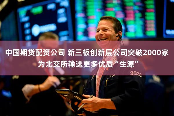 中国期货配资公司 新三板创新层公司突破2000家 为北交所输送更多优质“生源”