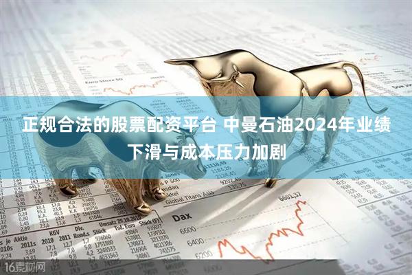 正规合法的股票配资平台 中曼石油2024年业绩下滑与成本压力加剧
