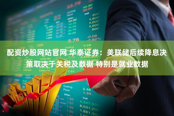 配资炒股网站官网 华泰证券：美联储后续降息决策取决于关税及数据 特别是就业数据