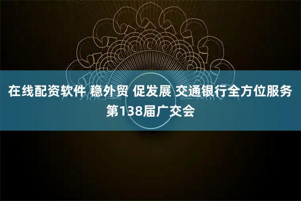 在线配资软件 稳外贸 促发展 交通银行全方位服务第138届广交会