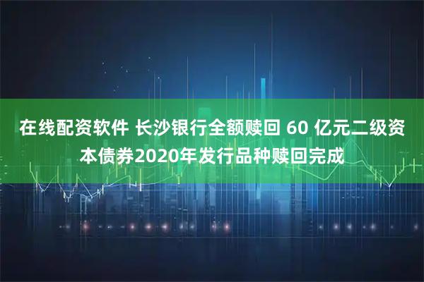在线配资软件 长沙银行全额赎回 60 亿元二级资本债券2020年发行品种赎回完成