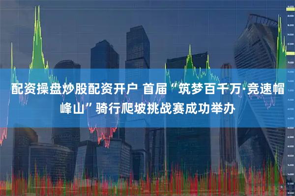 配资操盘炒股配资开户 首届“筑梦百千万·竞速帽峰山”骑行爬坡挑战赛成功举办