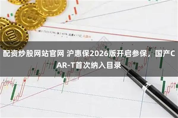 配资炒股网站官网 沪惠保2026版开启参保，国产CAR-T首次纳入目录