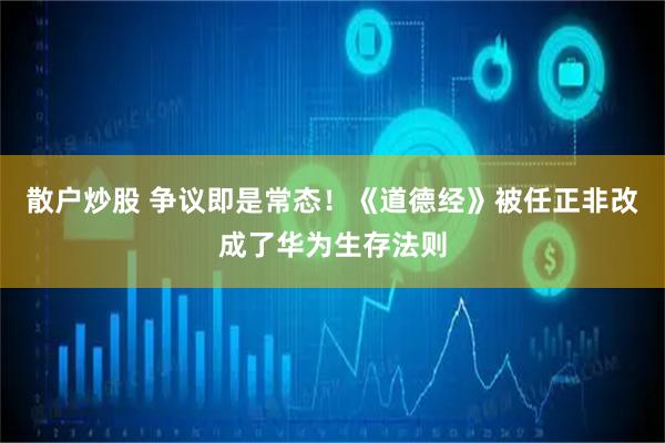散户炒股 争议即是常态！《道德经》被任正非改成了华为生存法则