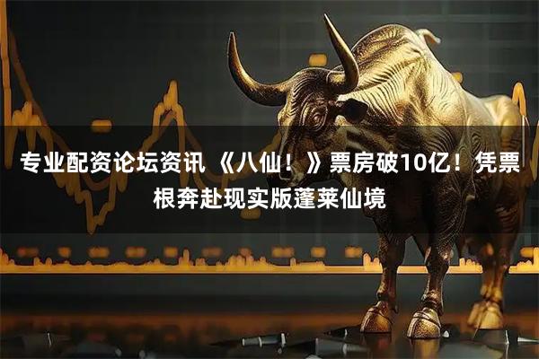 专业配资论坛资讯 《八仙！》票房破10亿！凭票根奔赴现实版蓬莱仙境
